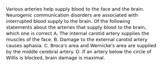 Various arteries help supply blood to the face and the brain. Neurogenic communication disorders are associated with interrupted blood supply to the brain. Of the following statements about the arteries that supply blood to the brain, which one is correct A. The internal carotid artery supplies the muscles of the face. B. Damage to the external carotid artery causes aphasia. C. Broca's area and Wernicke's area are supplied by the middle cerebral artery. D. If an artery below the circle of Willis is blocked, brain damage is maximal.