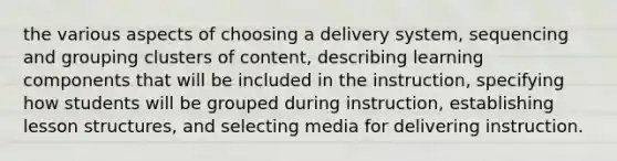 the various aspects of choosing a delivery system, sequencing and grouping clusters of content, describing learning components that will be included in the instruction, specifying how students will be grouped during instruction, establishing lesson structures, and selecting media for delivering instruction.