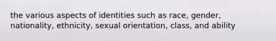 the various aspects of identities such as race, gender, nationality, ethnicity, sexual orientation, class, and ability