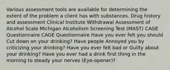 Various assessment tools are available for determining the extent of the problem a client has with substances. Drug history and assessment Clinical Institute Withdrawal Assessment of Alcohol Scale Michigan Alcoholism Screening Test (MAST) CAGE Questionnaire CAGE Questionnaire Have you ever felt you should Cut down on your drinking? Have people Annoyed you by criticizing your drinking? Have you ever felt bad or Guilty about your drinking? Have you ever had a drink first thing in the morning to steady your nerves (Eye-opener)?