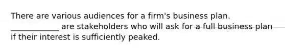 There are various audiences for a firm's business plan. ____________ are stakeholders who will ask for a full business plan if their interest is sufficiently peaked.