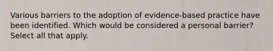 Various barriers to the adoption of evidence-based practice have been identified. Which would be considered a personal barrier? Select all that apply.