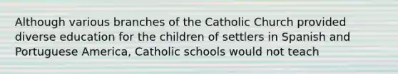 Although various branches of the Catholic Church provided diverse education for the children of settlers in Spanish and Portuguese America, Catholic schools would not teach