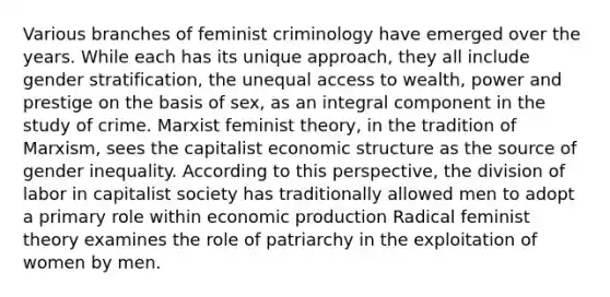 Various branches of feminist criminology have emerged over the years. While each has its unique approach, they all include gender stratification, the unequal access to wealth, power and prestige on the basis of sex, as an integral component in the study of crime. Marxist feminist theory, in the tradition of Marxism, sees the capitalist economic structure as the source of gender inequality. According to this perspective, the division of labor in capitalist society has traditionally allowed men to adopt a primary role within economic production Radical feminist theory examines the role of patriarchy in the exploitation of women by men.