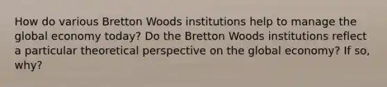 How do various Bretton Woods institutions help to manage the global economy today? Do the Bretton Woods institutions reflect a particular theoretical perspective on the global economy? If so, why?