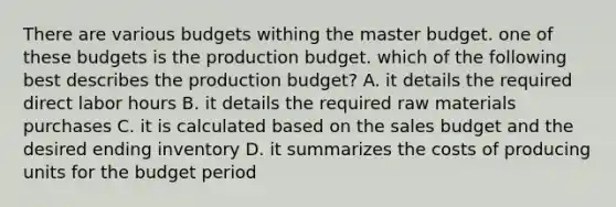 There are various budgets withing the master budget. one of these budgets is the production budget. which of the following best describes the production budget? A. it details the required direct labor hours B. it details the required raw materials purchases C. it is calculated based on the sales budget and the desired ending inventory D. it summarizes the costs of producing units for the budget period