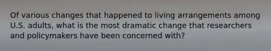 Of various changes that happened to living arrangements among U.S. adults, what is the most dramatic change that researchers and policymakers have been concerned with?