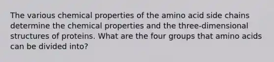 The various chemical properties of the amino acid side chains determine the chemical properties and the three-dimensional structures of proteins. What are the four groups that amino acids can be divided into?