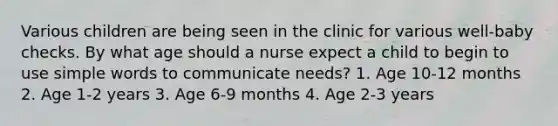 Various children are being seen in the clinic for various well-baby checks. By what age should a nurse expect a child to begin to use simple words to communicate needs? 1. Age 10-12 months 2. Age 1-2 years 3. Age 6-9 months 4. Age 2-3 years