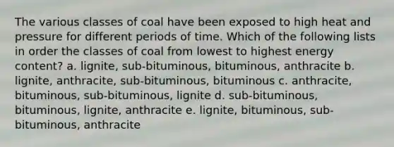 The various classes of coal have been exposed to high heat and pressure for different periods of time. Which of the following lists in order the classes of coal from lowest to highest energy content? a. lignite, sub-bituminous, bituminous, anthracite b. lignite, anthracite, sub-bituminous, bituminous c. anthracite, bituminous, sub-bituminous, lignite d. sub-bituminous, bituminous, lignite, anthracite e. lignite, bituminous, sub-bituminous, anthracite