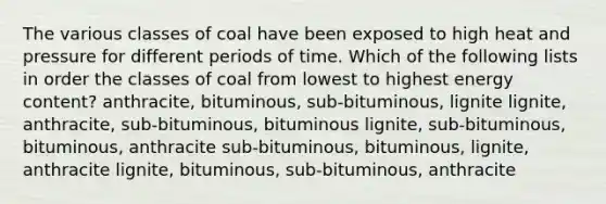 The various classes of coal have been exposed to high heat and pressure for different periods of time. Which of the following lists in order the classes of coal from lowest to highest energy content? anthracite, bituminous, sub-bituminous, lignite lignite, anthracite, sub-bituminous, bituminous lignite, sub-bituminous, bituminous, anthracite sub-bituminous, bituminous, lignite, anthracite lignite, bituminous, sub-bituminous, anthracite