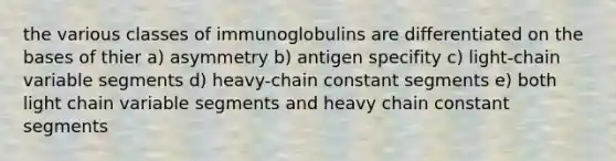 the various classes of immunoglobulins are differentiated on the bases of thier a) asymmetry b) antigen specifity c) light-chain variable segments d) heavy-chain constant segments e) both light chain variable segments and heavy chain constant segments