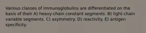 Various classes of immunoglobulins are differentiated on the basis of their A) heavy-chain constant segments. B) light-chain variable segments. C) asymmetry. D) reactivity. E) antigen specificity.