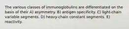 The various classes of immunoglobulins are differentiated on the basis of their A) asymmetry. B) antigen specificity. C) light-chain variable segments. D) heavy-chain constant segments. E) reactivity.