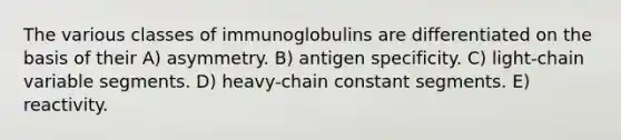 The various classes of immunoglobulins are differentiated on the basis of their A) asymmetry. B) antigen specificity. C) light-chain variable segments. D) heavy-chain constant segments. E) reactivity.