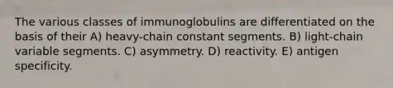 The various classes of immunoglobulins are differentiated on the basis of their A) heavy-chain constant segments. B) light-chain variable segments. C) asymmetry. D) reactivity. E) antigen specificity.