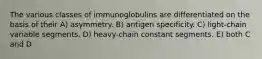 The various classes of immunoglobulins are differentiated on the basis of their A) asymmetry. B) antigen specificity. C) light-chain variable segments. D) heavy-chain constant segments. E) both C and D