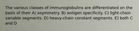 The various classes of immunoglobulins are differentiated on the basis of their A) asymmetry. B) antigen specificity. C) light-chain variable segments. D) heavy-chain constant segments. E) both C and D