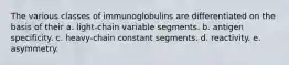 The various classes of immunoglobulins are differentiated on the basis of their a. light-chain variable segments. b. antigen specificity. c. heavy-chain constant segments. d. reactivity. e. asymmetry.