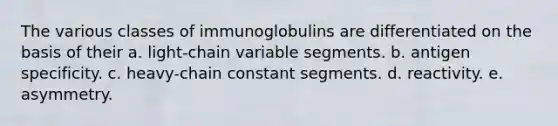 The various classes of immunoglobulins are differentiated on the basis of their a. light-chain variable segments. b. antigen specificity. c. heavy-chain constant segments. d. reactivity. e. asymmetry.