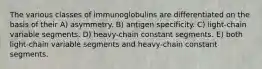 The various classes of immunoglobulins are differentiated on the basis of their A) asymmetry. B) antigen specificity. C) light-chain variable segments. D) heavy-chain constant segments. E) both light-chain variable segments and heavy-chain constant segments.