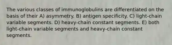 The various classes of immunoglobulins are differentiated on the basis of their A) asymmetry. B) antigen specificity. C) light-chain variable segments. D) heavy-chain constant segments. E) both light-chain variable segments and heavy-chain constant segments.