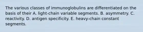 The various classes of immunoglobulins are differentiated on the basis of their A. light-chain variable segments. B. asymmetry. C. reactivity. D. antigen specificity. E. heavy-chain constant segments.