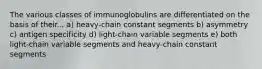 The various classes of immunoglobulins are differentiated on the basis of their... a) heavy-chain constant segments b) asymmetry c) antigen specificity d) light-chain variable segments e) both light-chain variable segments and heavy-chain constant segments