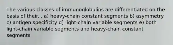 The various classes of immunoglobulins are differentiated on the basis of their... a) heavy-chain constant segments b) asymmetry c) antigen specificity d) light-chain variable segments e) both light-chain variable segments and heavy-chain constant segments