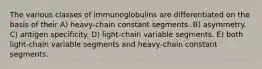 The various classes of immunoglobulins are differentiated on the basis of their A) heavy-chain constant segments. B) asymmetry. C) antigen specificity. D) light-chain variable segments. E) both light-chain variable segments and heavy-chain constant segments.