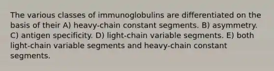 The various classes of immunoglobulins are differentiated on the basis of their A) heavy-chain constant segments. B) asymmetry. C) antigen specificity. D) light-chain variable segments. E) both light-chain variable segments and heavy-chain constant segments.