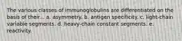 The various classes of immunoglobulins are differentiated on the basis of their... a. asymmetry. b. antigen specificity. c. light-chain variable segments. d. heavy-chain constant segments. e. reactivity.