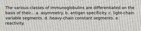 The various classes of immunoglobulins are differentiated on the basis of their... a. asymmetry. b. antigen specificity. c. light-chain variable segments. d. heavy-chain constant segments. e. reactivity.