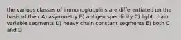 the various classes of immunoglobulins are differentiated on the basis of their A) asymmetry B) antigen specificity C) light chain variable segments D) heavy chain constant segments E) both C and D