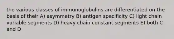 the various classes of immunoglobulins are differentiated on the basis of their A) asymmetry B) antigen specificity C) light chain variable segments D) heavy chain constant segments E) both C and D