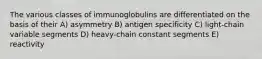 The various classes of immunoglobulins are differentiated on the basis of their A) asymmetry B) antigen specificity C) light-chain variable segments D) heavy-chain constant segments E) reactivity