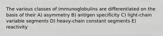 The various classes of immunoglobulins are differentiated on the basis of their A) asymmetry B) antigen specificity C) light-chain variable segments D) heavy-chain constant segments E) reactivity