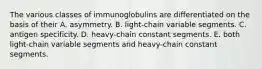 The various classes of immunoglobulins are differentiated on the basis of their A. asymmetry. B. light-chain variable segments. C. antigen specificity. D. heavy-chain constant segments. E. both light-chain variable segments and heavy-chain constant segments.