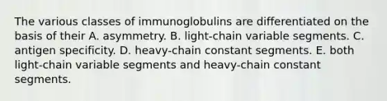 The various classes of immunoglobulins are differentiated on the basis of their A. asymmetry. B. light-chain variable segments. C. antigen specificity. D. heavy-chain constant segments. E. both light-chain variable segments and heavy-chain constant segments.