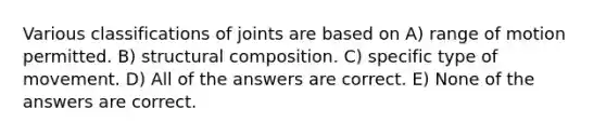 Various classifications of joints are based on A) range of motion permitted. B) structural composition. C) specific type of movement. D) All of the answers are correct. E) None of the answers are correct.