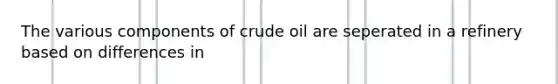 The various components of crude oil are seperated in a refinery based on differences in