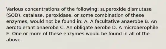 Various concentrations of the following: superoxide dismutase (SOD), catalase, peroxidase, or some combination of these enzymes, would not be found in: A. A facultative anaerobe B. An aerotolerant anaerobe C. An obligate aerobe D. A microaerophile E. One or more of these enzymes would be found in all of the above.