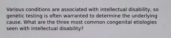 Various conditions are associated with intellectual disability, so genetic testing is often warranted to determine the underlying cause. What are the three most common congenital etiologies seen with intellectual disability?