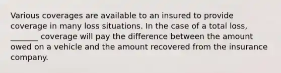 Various coverages are available to an insured to provide coverage in many loss situations. In the case of a total loss, _______ coverage will pay the difference between the amount owed on a vehicle and the amount recovered from the insurance company.