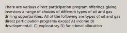 There are various direct participation program offerings giving investors a range of choices of different types of oil and gas drilling opportunities. All of the following are types of oil and gas direct participation programs except A) income B) developmental. C) exploratory D) functional allocation