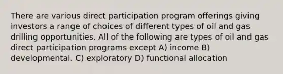 There are various direct participation program offerings giving investors a range of choices of different types of oil and gas drilling opportunities. All of the following are types of oil and gas direct participation programs except A) income B) developmental. C) exploratory D) functional allocation