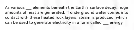 As various ___ elements beneath the Earth's surface decay, huge amounts of heat are generated. If underground water comes into contact with these heated rock layers, steam is produced, which can be used to generate electricity in a form called ___ energy