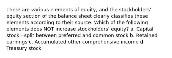 There are various elements of equity, and the stockholders' equity section of the balance sheet clearly classifies these elements according to their source. Which of the following elements does NOT increase stockholders' equity? a. Capital stock—split between preferred and common stock b. Retained earnings c. Accumulated other comprehensive income d. Treasury stock