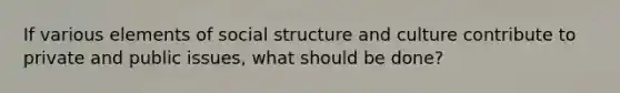 If various elements of social structure and culture contribute to private and public issues, what should be done?