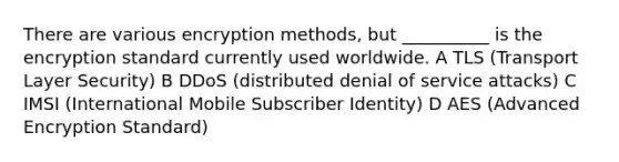 There are various encryption methods, but __________ is the encryption standard currently used worldwide. A TLS (Transport Layer Security) B DDoS (distributed denial of service attacks) C IMSI (International Mobile Subscriber Identity) D AES (Advanced Encryption Standard)